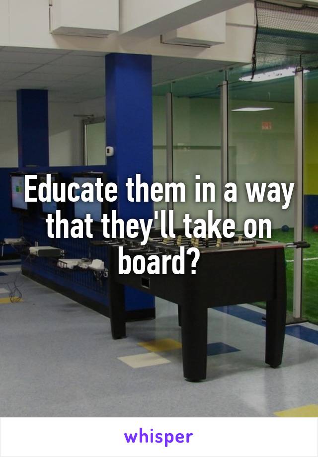 Educate them in a way that they'll take on board?