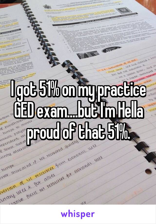 I got 51% on my practice GED exam....but I'm Hella proud of that 51%.