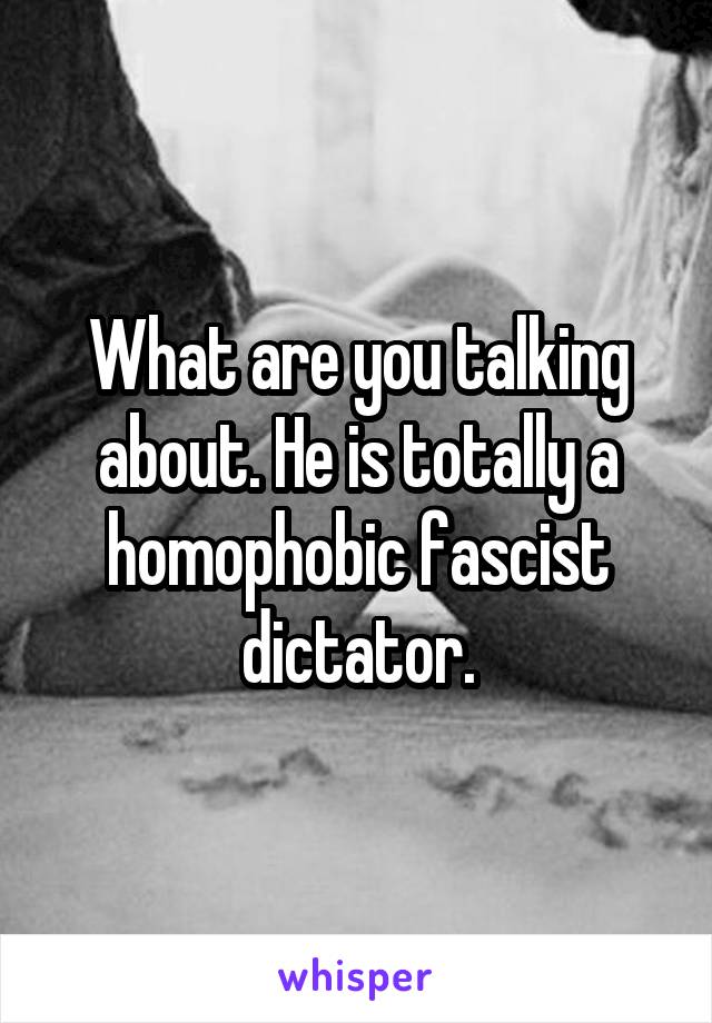 What are you talking about. He is totally a homophobic fascist dictator.