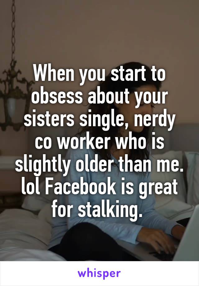 When you start to obsess about your sisters single, nerdy co worker who is slightly older than me. lol Facebook is great for stalking. 