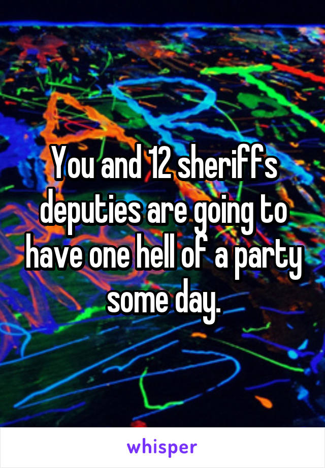 You and 12 sheriffs deputies are going to have one hell of a party some day.
