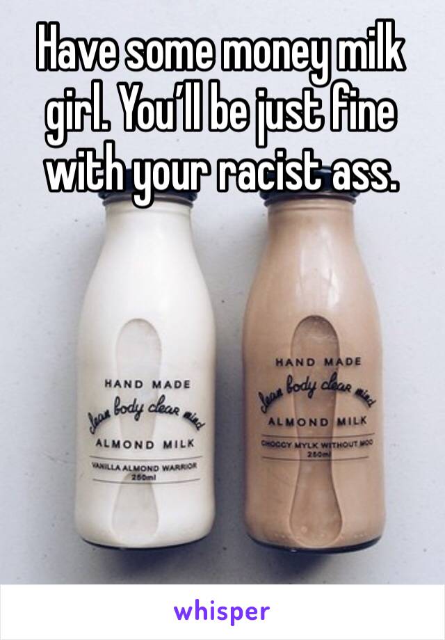 Have some money milk girl. You’ll be just fine with your racist ass. 