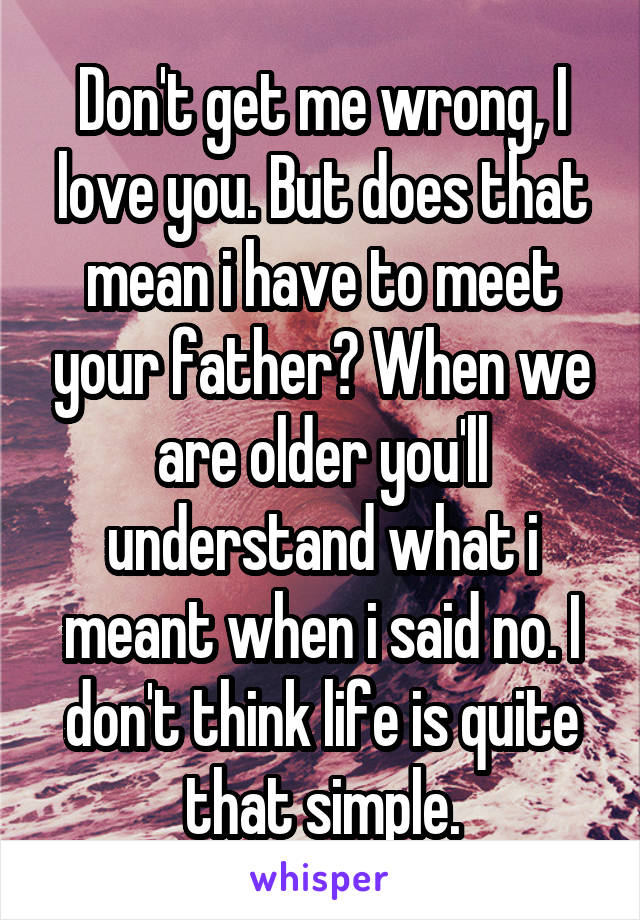 Don't get me wrong, I love you. But does that mean i have to meet your father? When we are older you'll understand what i meant when i said no. I don't think life is quite that simple.