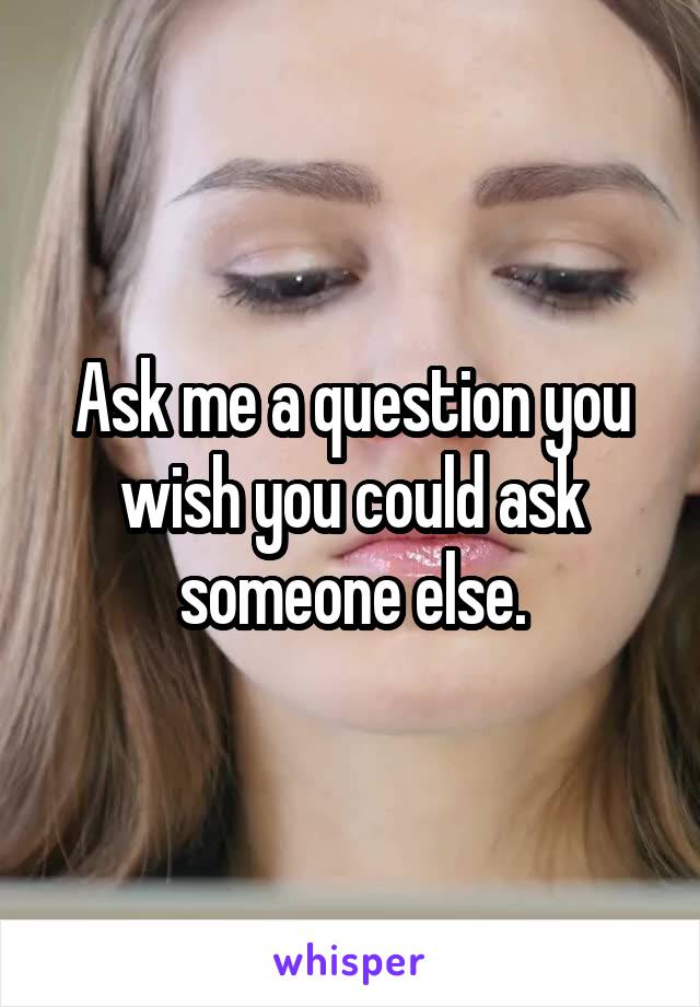 Ask me a question you wish you could ask someone else.