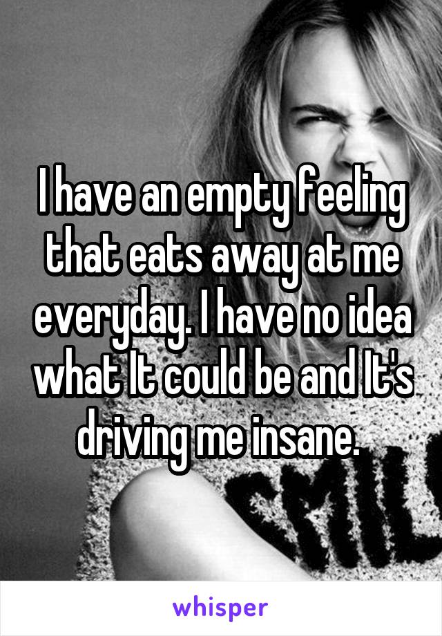 I have an empty feeling that eats away at me everyday. I have no idea what It could be and It's driving me insane. 