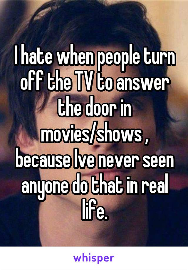 I hate when people turn off the TV to answer the door in movies/shows , because Ive never seen anyone do that in real life.