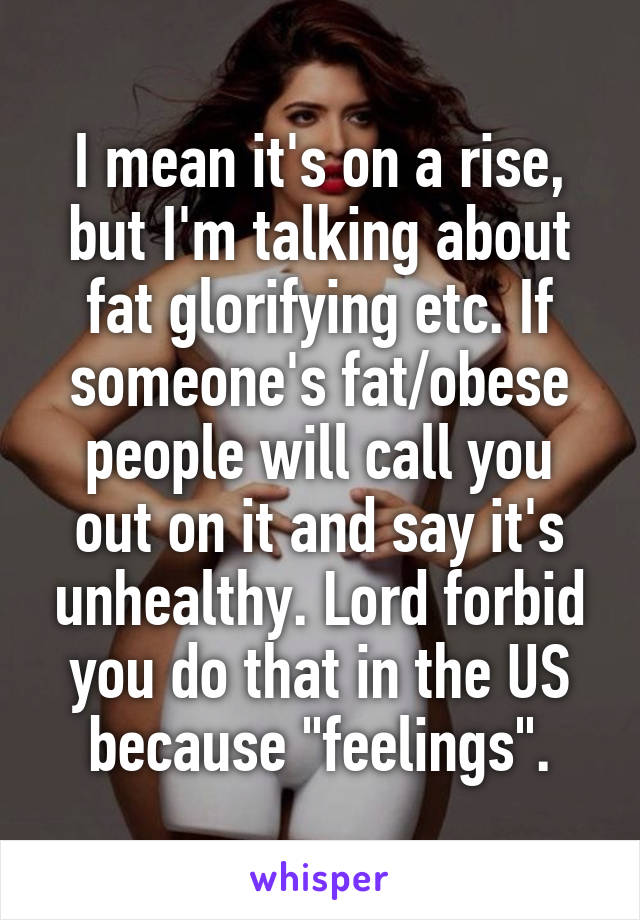 I mean it's on a rise, but I'm talking about fat glorifying etc. If someone's fat/obese people will call you out on it and say it's unhealthy. Lord forbid you do that in the US because "feelings".