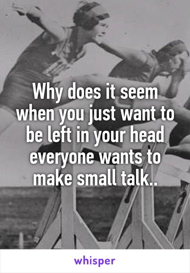 Why does it seem when you just want to be left in your head everyone wants to make small talk..