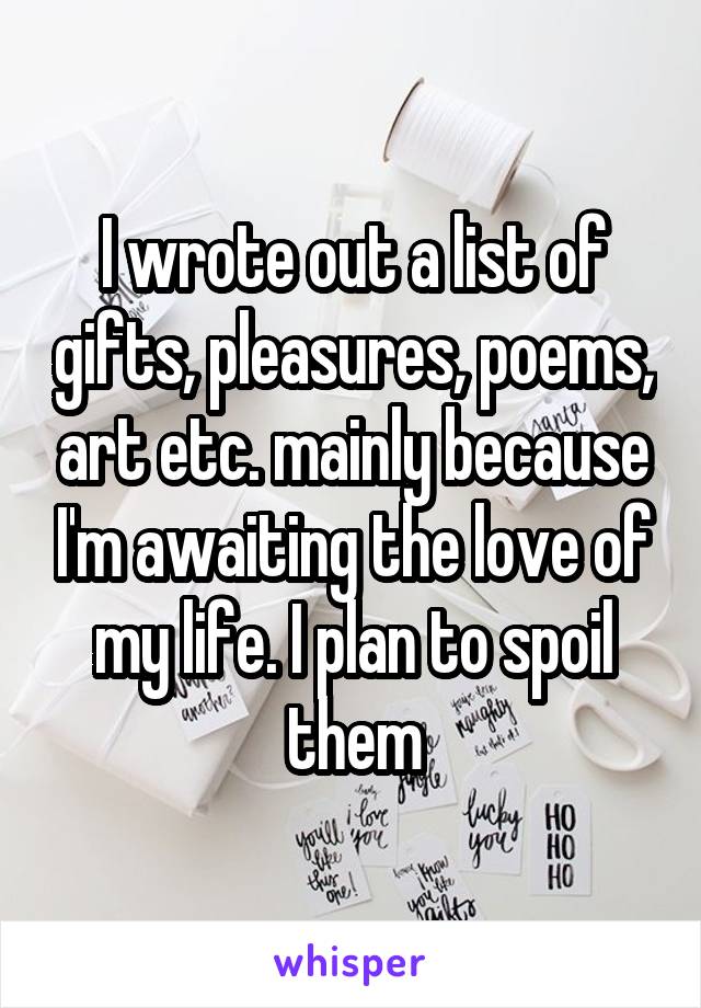I wrote out a list of gifts, pleasures, poems, art etc. mainly because I'm awaiting the love of my life. I plan to spoil them