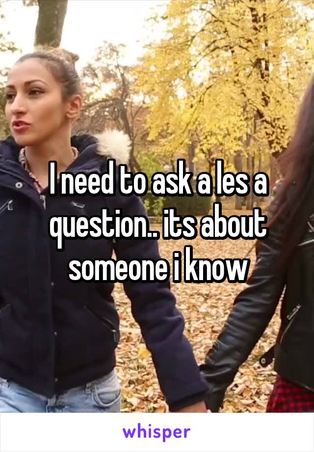 I need to ask a les a question.. its about someone i know