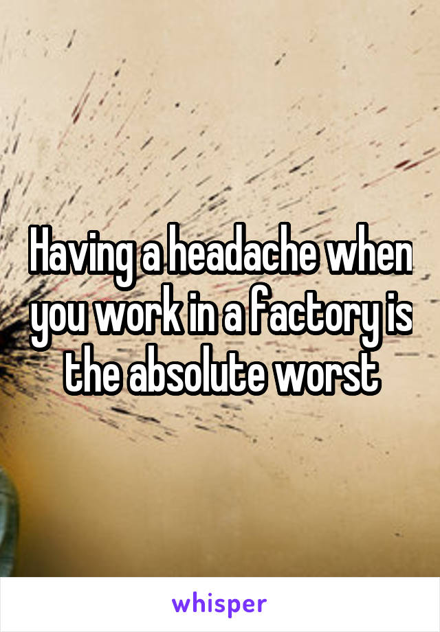 Having a headache when you work in a factory is the absolute worst