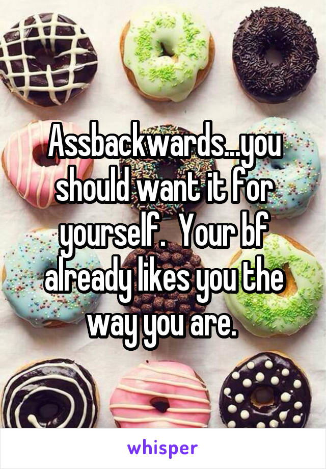 Assbackwards...you should want it for yourself.  Your bf already likes you the way you are. 