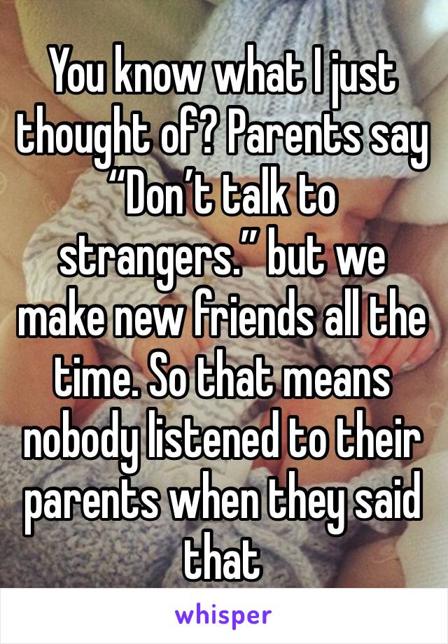 You know what I just thought of? Parents say “Don’t talk to strangers.” but we make new friends all the time. So that means nobody listened to their parents when they said that