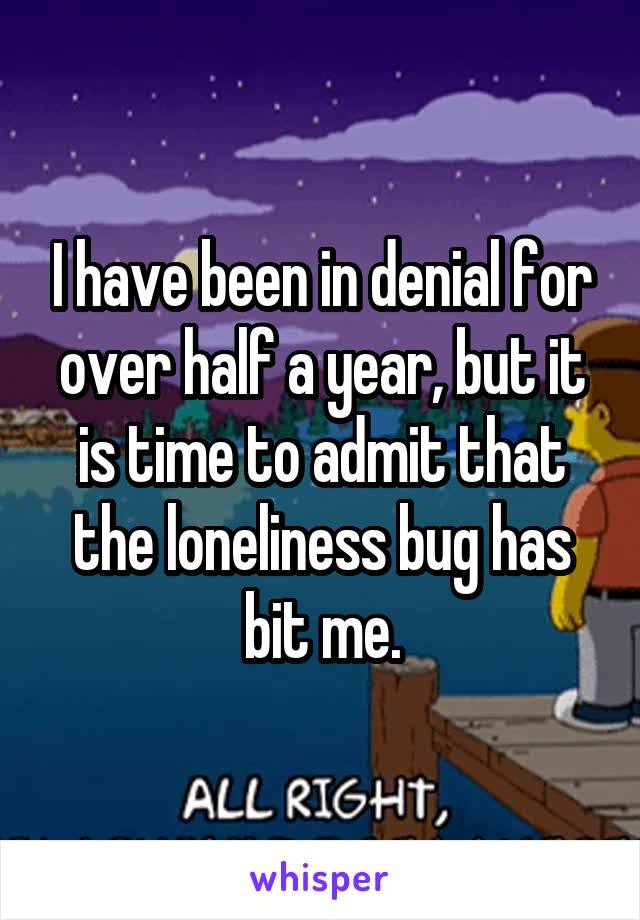 I have been in denial for over half a year, but it is time to admit that the loneliness bug has bit me.