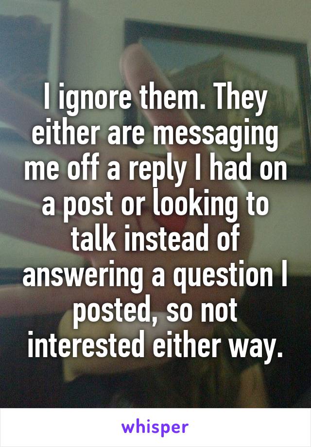I ignore them. They either are messaging me off a reply I had on a post or looking to talk instead of answering a question I posted, so not interested either way.