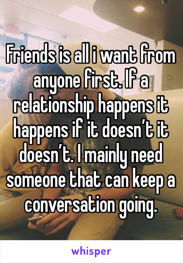Friends is all i want from anyone first. If a relationship happens it happens if it doesn’t it doesn’t. I mainly need someone that can keep a conversation going. 