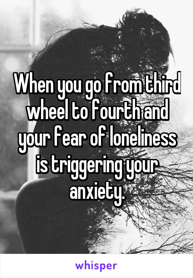 When you go from third wheel to fourth and your fear of loneliness is triggering your anxiety.