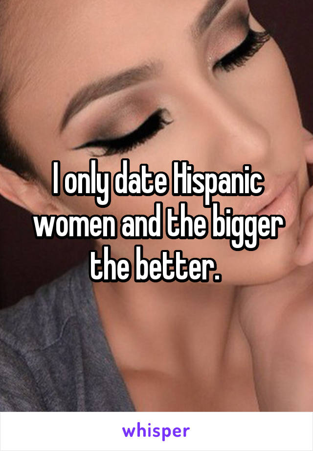 I only date Hispanic women and the bigger the better. 