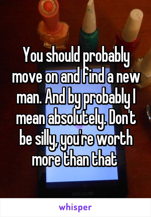 You should probably move on and find a new man. And by probably I mean absolutely. Don't be silly, you're worth more than that 
