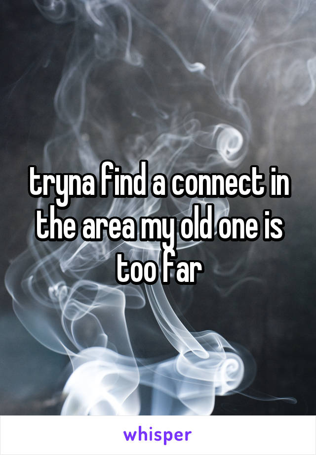 tryna find a connect in the area my old one is too far