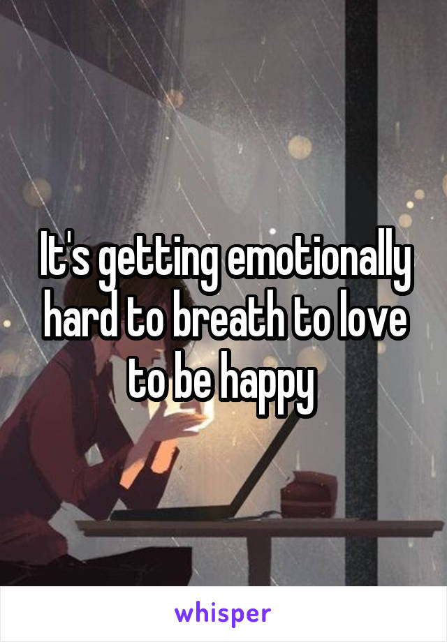It's getting emotionally hard to breath to love to be happy 