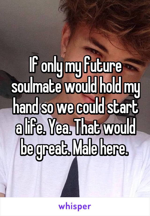 If only my future soulmate would hold my hand so we could start a life. Yea. That would be great. Male here. 
