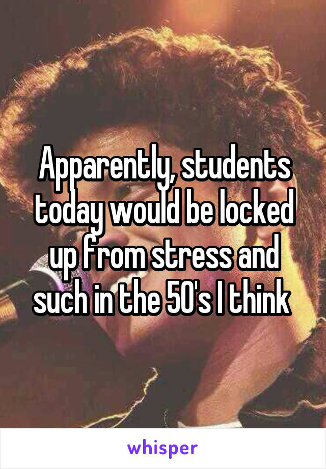 Apparently, students today would be locked up from stress and such in the 50's I think 