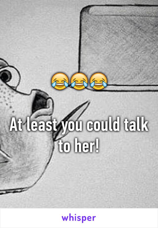 😂😂😂

At least you could talk to her!