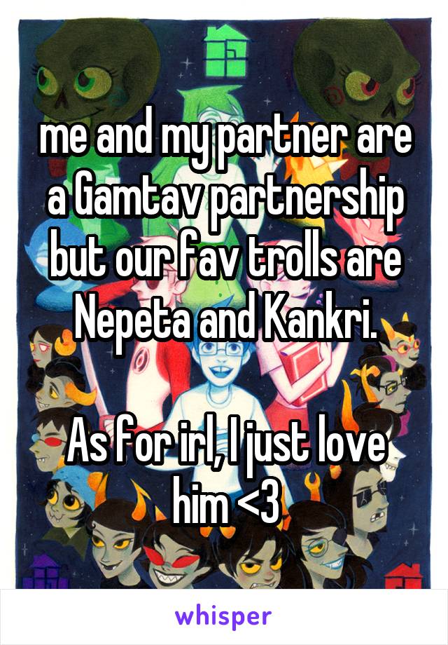 me and my partner are a Gamtav partnership but our fav trolls are Nepeta and Kankri.

As for irl, I just love him <3
