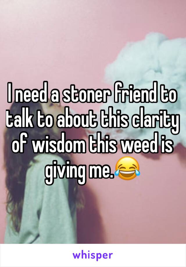I need a stoner friend to talk to about this clarity of wisdom this weed is giving me.😂