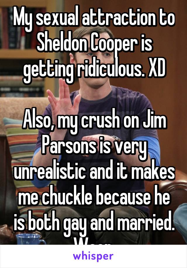 My sexual attraction to Sheldon Cooper is getting ridiculous. XD

Also, my crush on Jim Parsons is very unrealistic and it makes me chuckle because he is both gay and married. Woop.