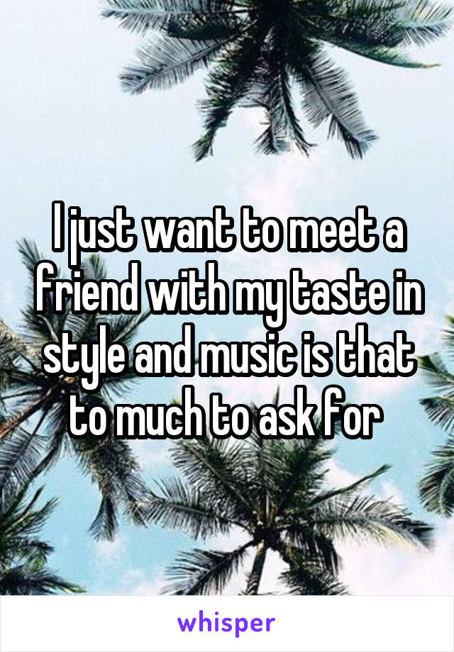 I just want to meet a friend with my taste in style and music is that to much to ask for 