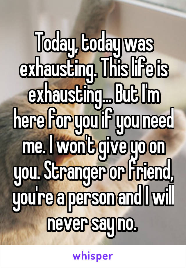 Today, today was exhausting. This life is exhausting... But I'm here for you if you need me. I won't give yo on you. Stranger or friend, you're a person and I will never say no. 