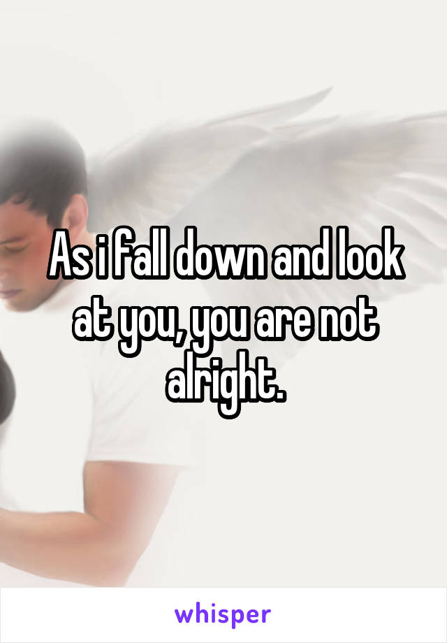 As i fall down and look at you, you are not alright.