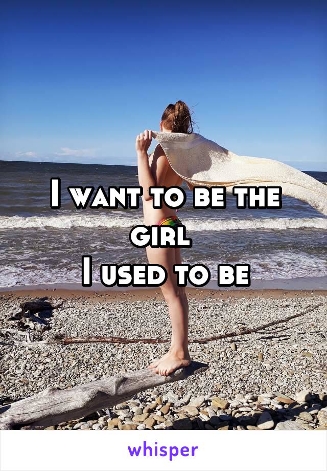 I want to be the girl 
I used to be