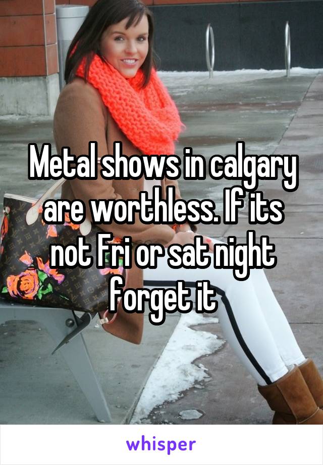 Metal shows in calgary are worthless. If its not Fri or sat night forget it