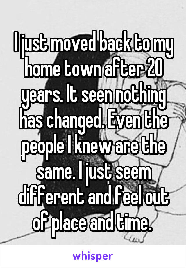 I just moved back to my home town after 20 years. It seen nothing has changed. Even the people I knew are the same. I just seem different and feel out of place and time. 