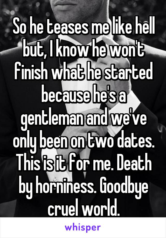 So he teases me like hell but, I know he won't finish what he started because he's a gentleman and we've only been on two dates. This is it for me. Death by horniness. Goodbye cruel world.