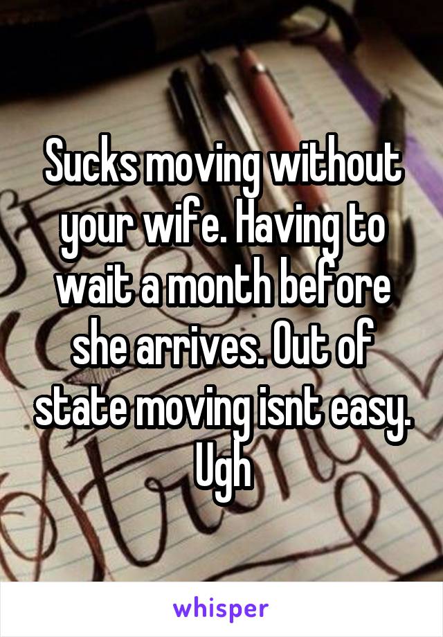 Sucks moving without your wife. Having to wait a month before she arrives. Out of state moving isnt easy. Ugh