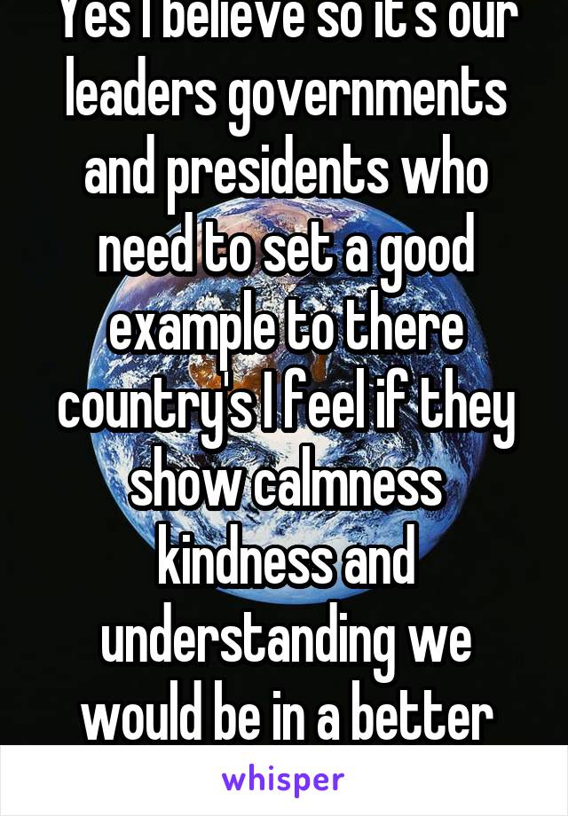 Yes I believe so it's our leaders governments and presidents who need to set a good example to there country's I feel if they show calmness kindness and understanding we would be in a better place 