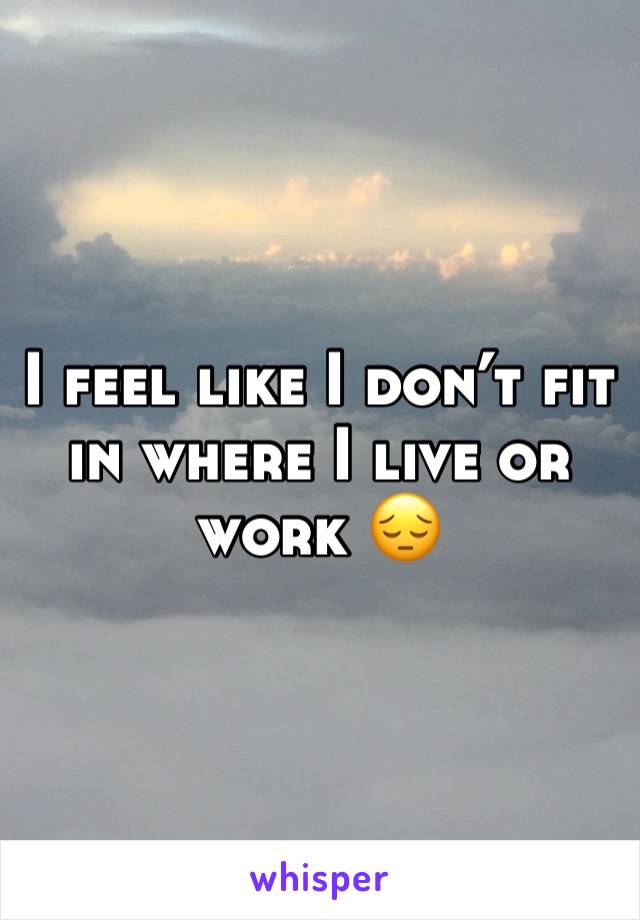 I feel like I don’t fit in where I live or work 😔