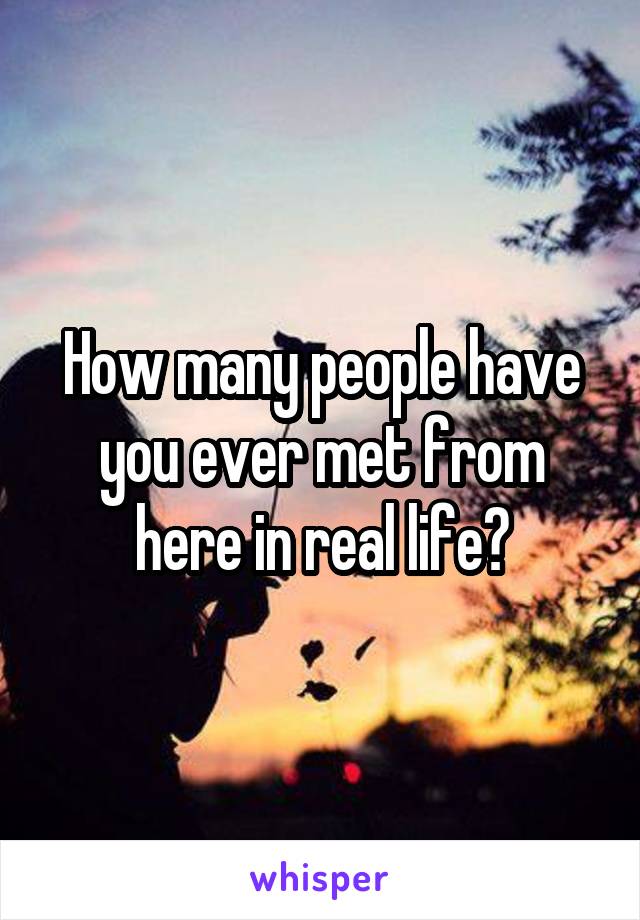 How many people have you ever met from here in real life?