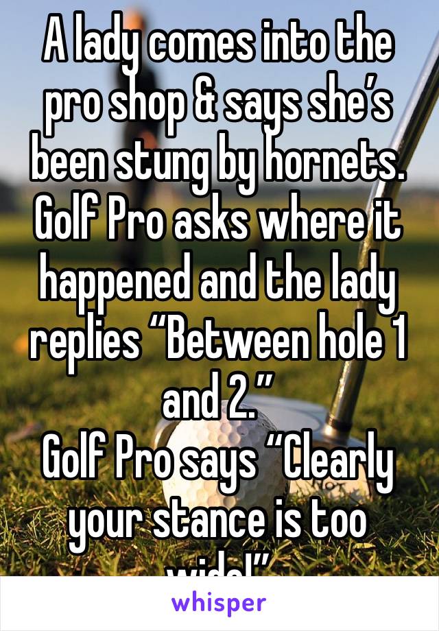 A lady comes into the pro shop & says she’s been stung by hornets. 
Golf Pro asks where it happened and the lady replies “Between hole 1 and 2.”
Golf Pro says “Clearly your stance is too wide!”