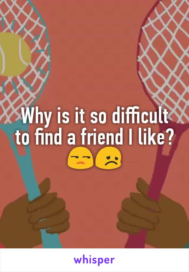 Why is it so difficult to find a friend I like? 😒😞