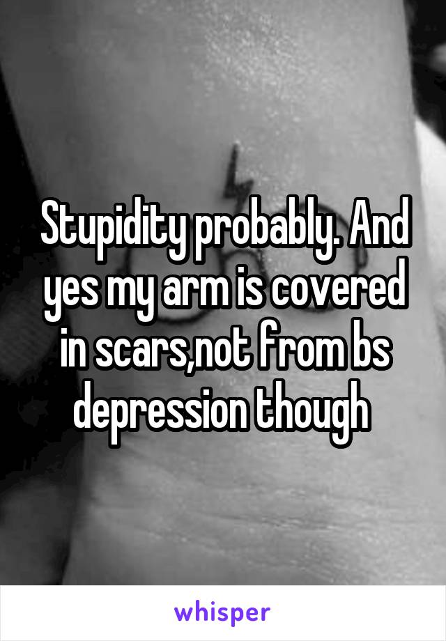 Stupidity probably. And yes my arm is covered in scars,not from bs depression though 