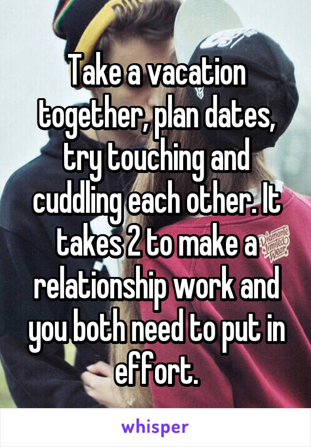 Take a vacation together, plan dates, try touching and cuddling each other. It takes 2 to make a relationship work and you both need to put in effort.