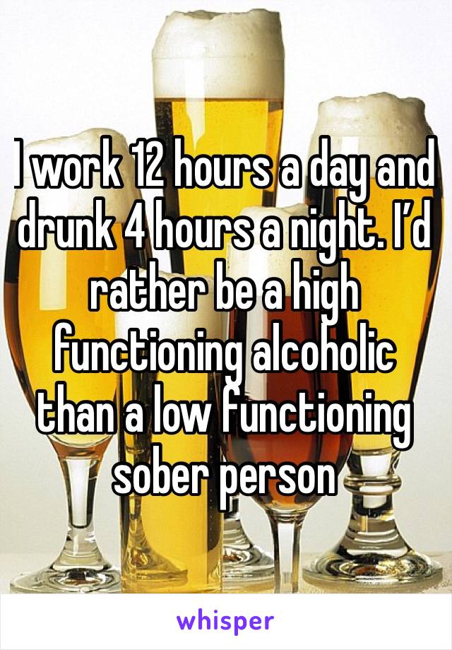 I work 12 hours a day and drunk 4 hours a night. I’d rather be a high functioning alcoholic than a low functioning sober person 
