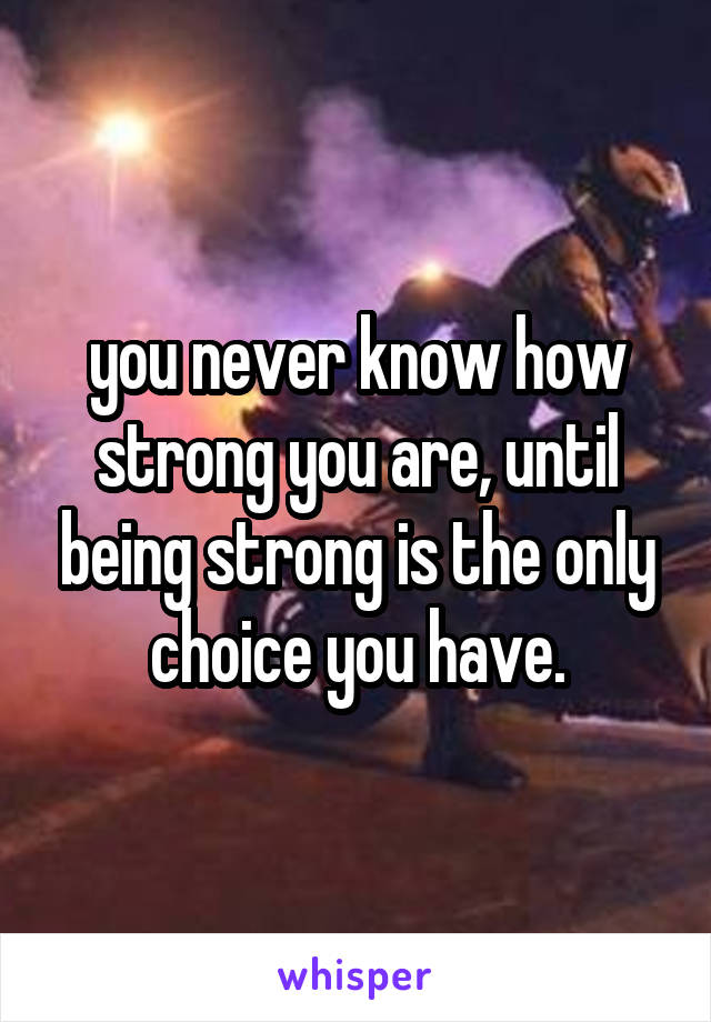 you never know how strong you are, until being strong is the only choice you have.