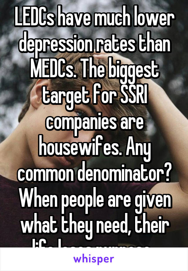 LEDCs have much lower depression rates than MEDCs. The biggest target for SSRI companies are housewifes. Any common denominator? When people are given what they need, their life loses purpose. 