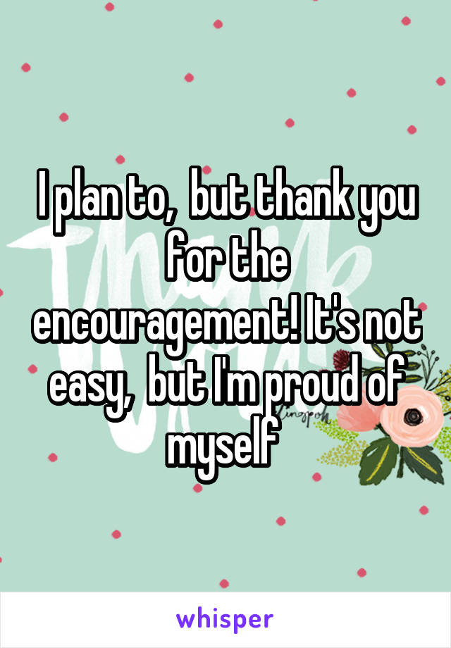I plan to,  but thank you for the encouragement! It's not easy,  but I'm proud of myself 